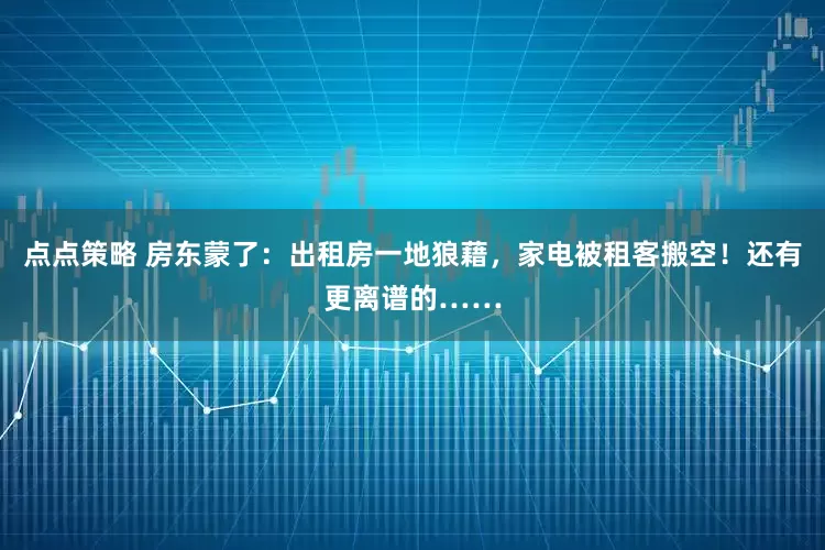 点点策略 房东蒙了：出租房一地狼藉，家电被租客搬空！还有更离谱的……