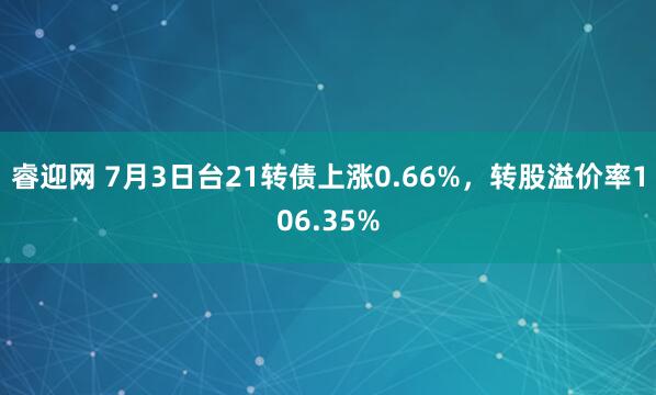 睿迎网 7月3日台21转债上涨0.66%，转股溢价率106.35%