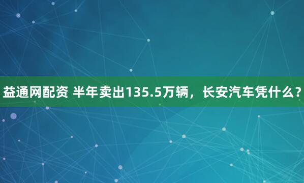 益通网配资 半年卖出135.5万辆，长安汽车凭什么？