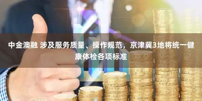 中金澳融 涉及服务质量、操作规范，京津冀3地将统一健康体检各项标准