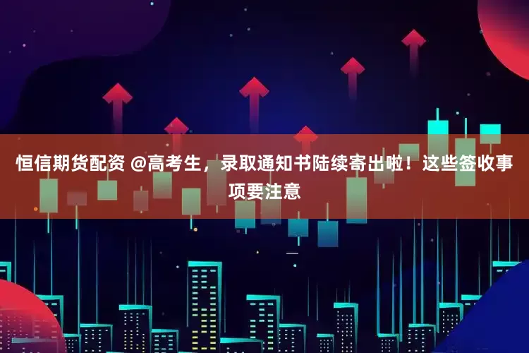 恒信期货配资 @高考生，录取通知书陆续寄出啦！这些签收事项要注意