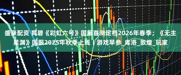 盛豪配资 育碧《彩虹六号》国服首测定档2026年春季；《无主星渊》国服2025年秋季上线丨游戏早参_库洛_敦煌_玩家