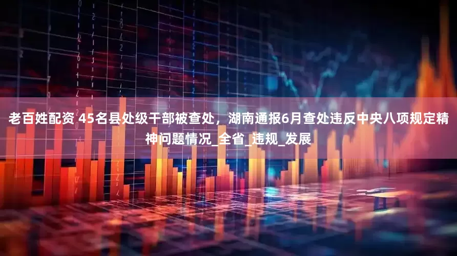 老百姓配资 45名县处级干部被查处，湖南通报6月查处违反中央八项规定精神问题情况_全省_违规_发展