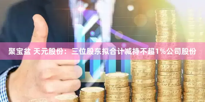 聚宝盆 天元股份：三位股东拟合计减持不超1%公司股份