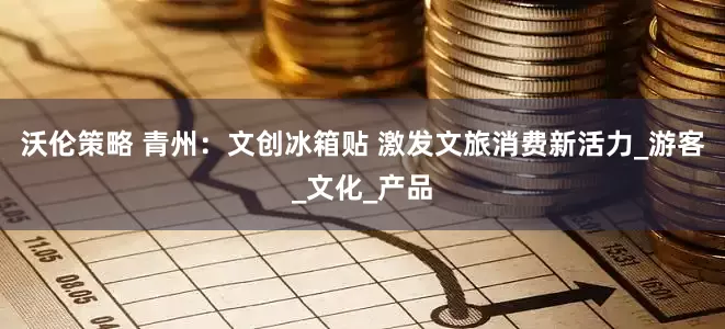 沃伦策略 青州：文创冰箱贴 激发文旅消费新活力_游客_文化_产品