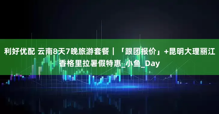 利好优配 云南8天7晚旅游套餐｜「跟团报价」+昆明大理丽江香格里拉暑假特惠_小鱼_Day