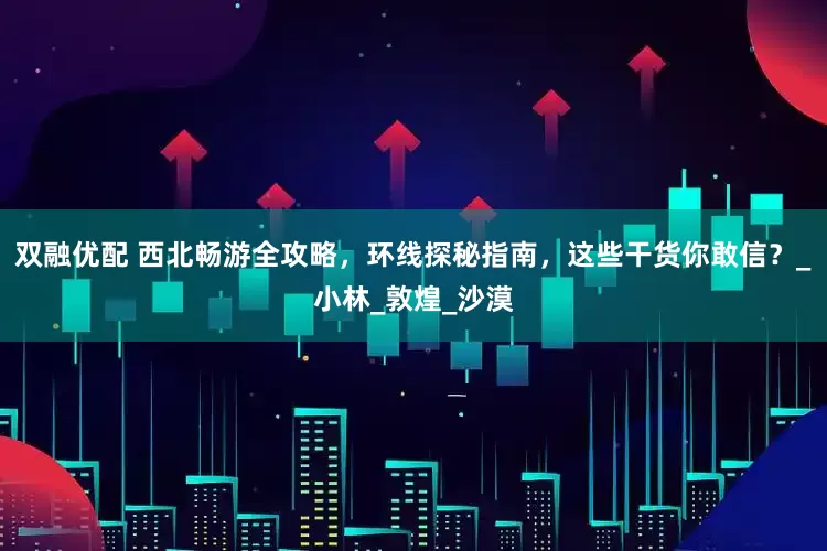 双融优配 西北畅游全攻略，环线探秘指南，这些干货你敢信？_小林_敦煌_沙漠