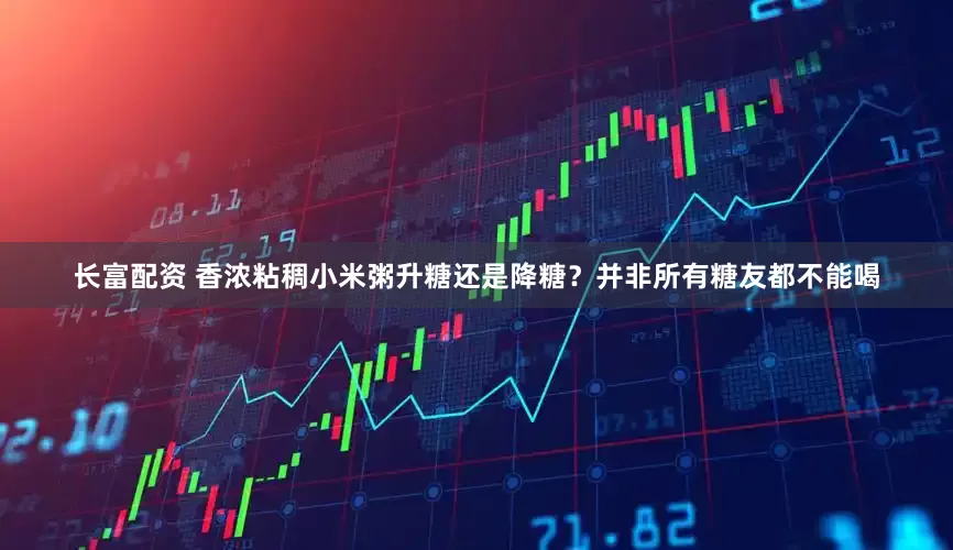 长富配资 香浓粘稠小米粥升糖还是降糖？并非所有糖友都不能喝