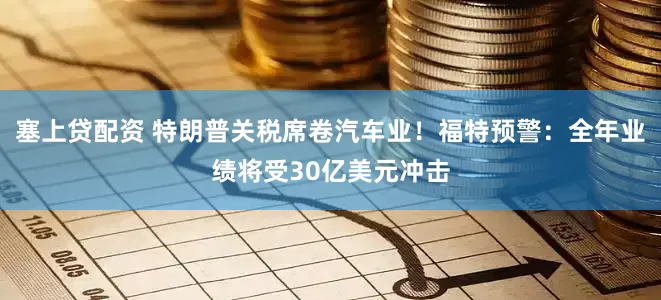 塞上贷配资 特朗普关税席卷汽车业！福特预警：全年业绩将受30亿美元冲击