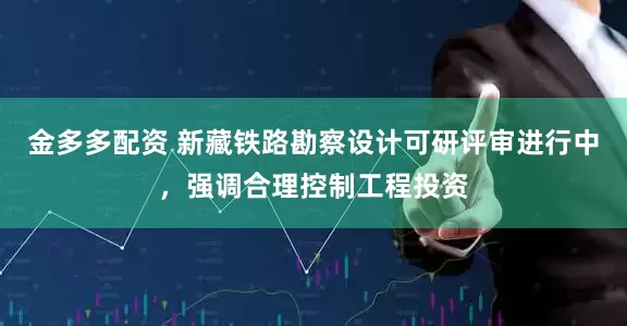 金多多配资 新藏铁路勘察设计可研评审进行中，强调合理控制工程投资