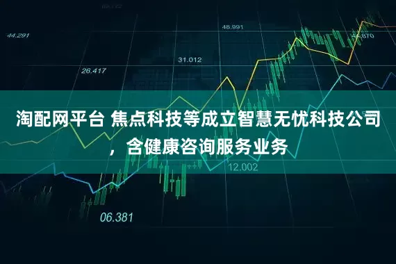 淘配网平台 焦点科技等成立智慧无忧科技公司，含健康咨询服务业务