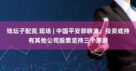 钱坛子配资 现场 | 中国平安郭晓涛：投资或持有其他公司股票坚持三个原则