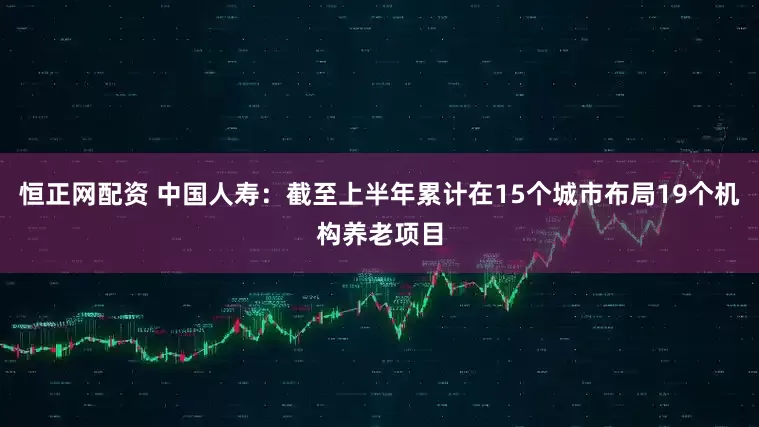 恒正网配资 中国人寿：截至上半年累计在15个城市布局19个机构养老项目