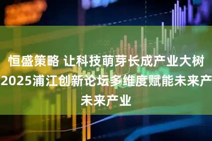 恒盛策略 让科技萌芽长成产业大树！2025浦江创新论坛多维度赋能未来产业