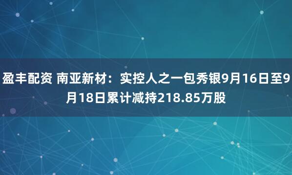 盈丰配资 南亚新材：实控人之一包秀银9月16日至9月18日累计减持218.85万股