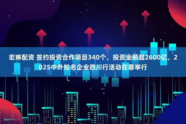 宏琳配资 签约投资合作项目340个，投资金额超2600亿，2025中外知名企业四川行活动在蓉举行