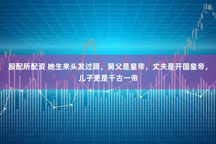 股配所配资 她生来头发过颈，舅父是皇帝，丈夫是开国皇帝，儿子更是千古一帝