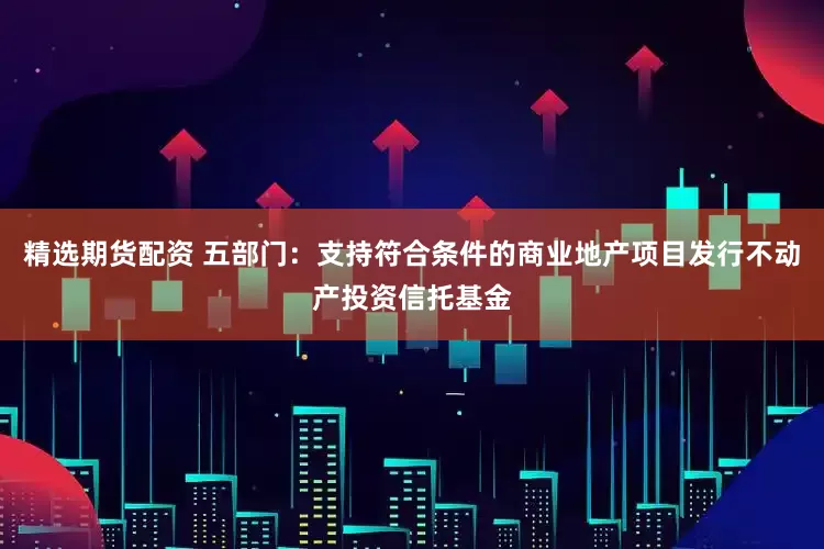 精选期货配资 五部门：支持符合条件的商业地产项目发行不动产投资信托基金