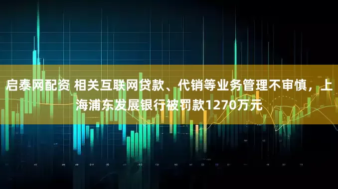 启泰网配资 相关互联网贷款、代销等业务管理不审慎，上海浦东发展银行被罚款1270万元