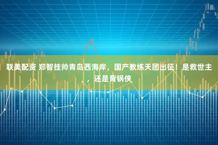 联美配资 郑智挂帅青岛西海岸，国产教练天团出征！是救世主，还是背锅侠