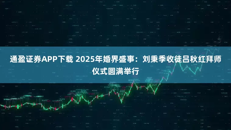 通盈证券APP下载 2025年婚界盛事：刘秉季收徒吕秋红拜师仪式圆满举行