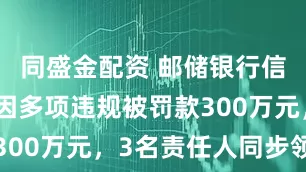 同盛金配资 邮储银行信用卡中心因多项违规被罚款300万元，3名责任人同步领罚
