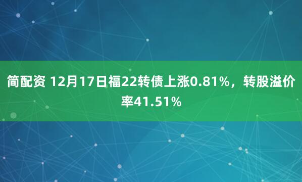 简配资 12月17日福22转债上涨0.81%,转股溢价率41.51%
