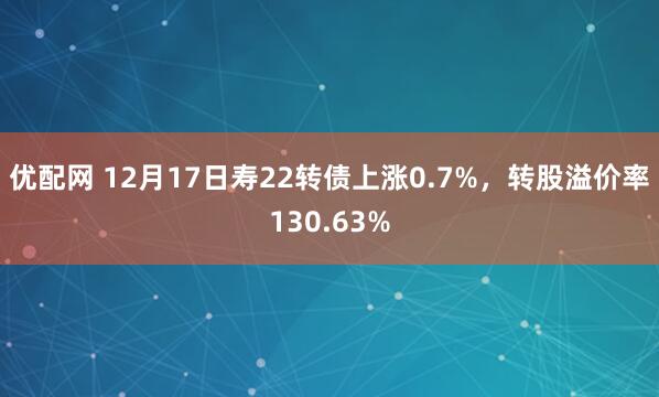 优配网 12月17日寿22转债上涨0.7%,转股溢价率130.63%