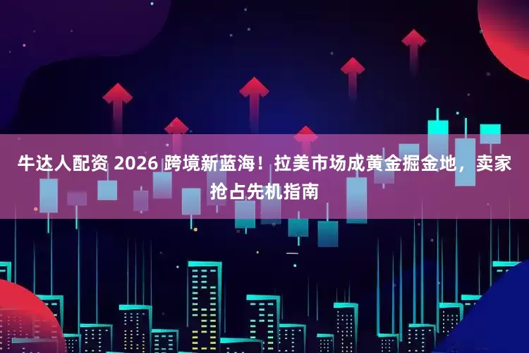 牛达人配资 2026 跨境新蓝海！拉美市场成黄金掘金地，卖家抢占先机指南