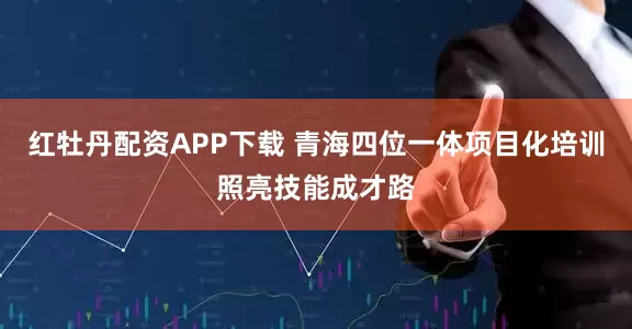 红牡丹配资APP下载 青海四位一体项目化培训照亮技能成才路