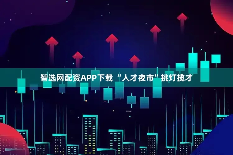 智选网配资APP下载 “人才夜市”挑灯揽才