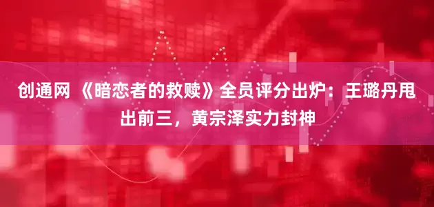 创通网 《暗恋者的救赎》全员评分出炉：王璐丹甩出前三，黄宗泽实力封神