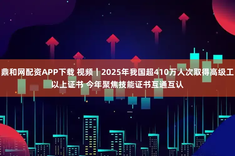 鼎和网配资APP下载 视频｜2025年我国超410万人次取得高级工以上证书 今年聚焦技能证书互通互认