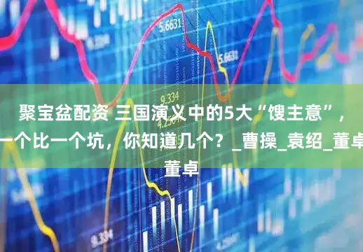 聚宝盆配资 三国演义中的5大“馊主意”，一个比一个坑，你知道几个？_曹操_袁绍_董卓