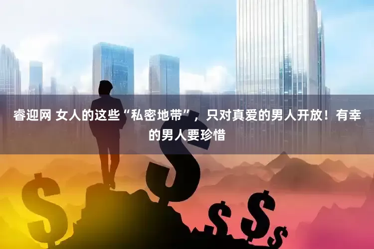 睿迎网 女人的这些“私密地带”，只对真爱的男人开放！有幸的男人要珍惜