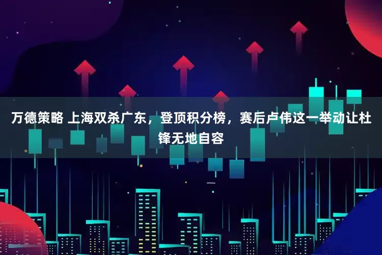万德策略 上海双杀广东，登顶积分榜，赛后卢伟这一举动让杜锋无地自容