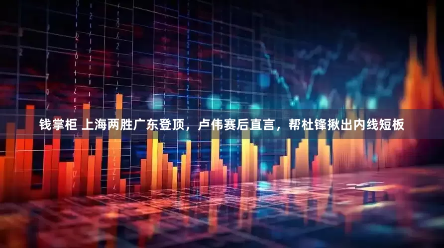 钱掌柜 上海两胜广东登顶，卢伟赛后直言，帮杜锋揪出内线短板